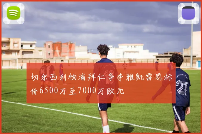 切尔西利物浦拜仁争夺雅凯雷恩标价6500万至7000万欧元