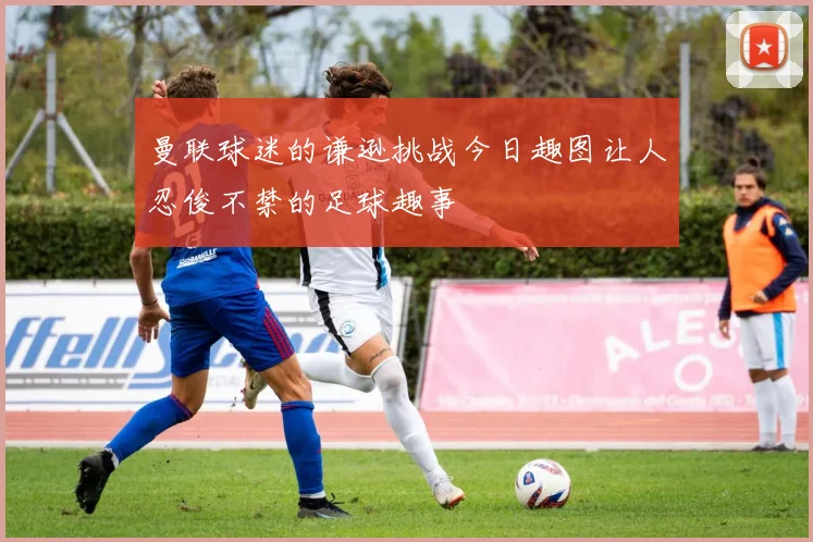 曼联球迷的谦逊挑战今日趣图让人忍俊不禁的足球趣事