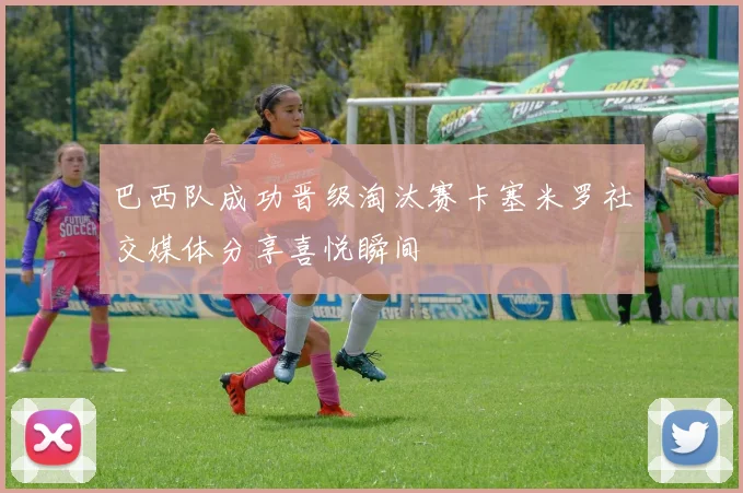 巴西队成功晋级淘汰赛卡塞米罗社交媒体分享喜悦瞬间