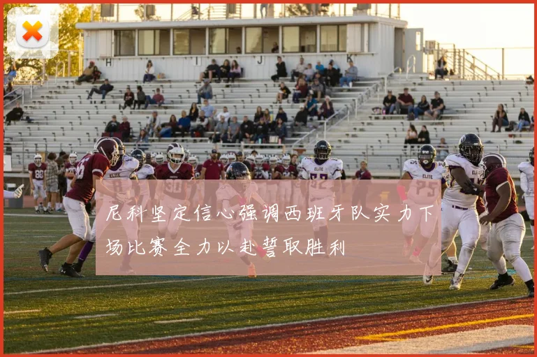 尼科坚定信心强调西班牙队实力下场比赛全力以赴誓取胜利