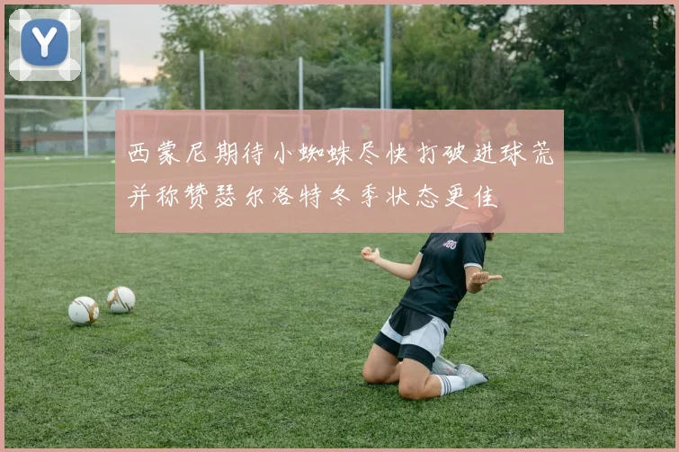 西蒙尼期待小蜘蛛尽快打破进球荒并称赞瑟尔洛特冬季状态更佳
