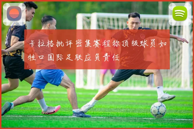 卡拉格批评密集赛程称顶级球员如牲口国际足联应负责任