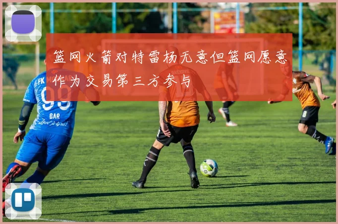 篮网火箭对特雷杨无意但篮网愿意作为交易第三方参与