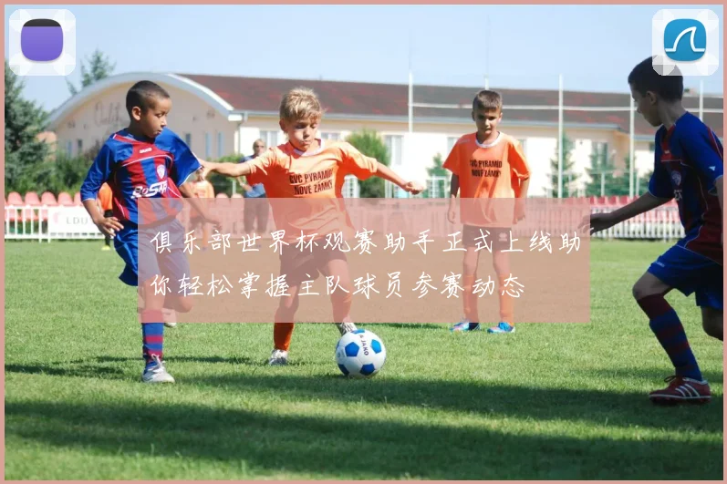 俱乐部世界杯观赛助手正式上线助你轻松掌握主队球员参赛动态