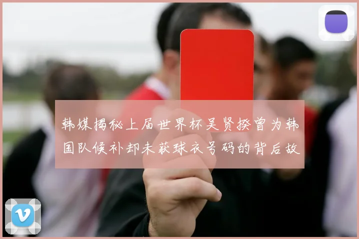 韩媒揭秘上届世界杯吴贤揆曾为韩国队候补却未获球衣号码的背后故事