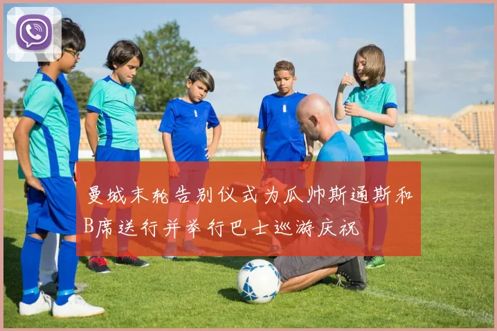 曼城末轮告别仪式为瓜帅斯通斯和B席送行并举行巴士巡游庆祝