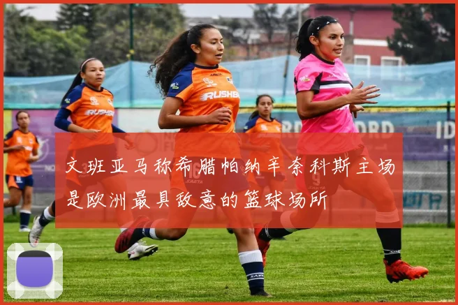 文班亚马称希腊帕纳辛奈科斯主场是欧洲最具敌意的篮球场所