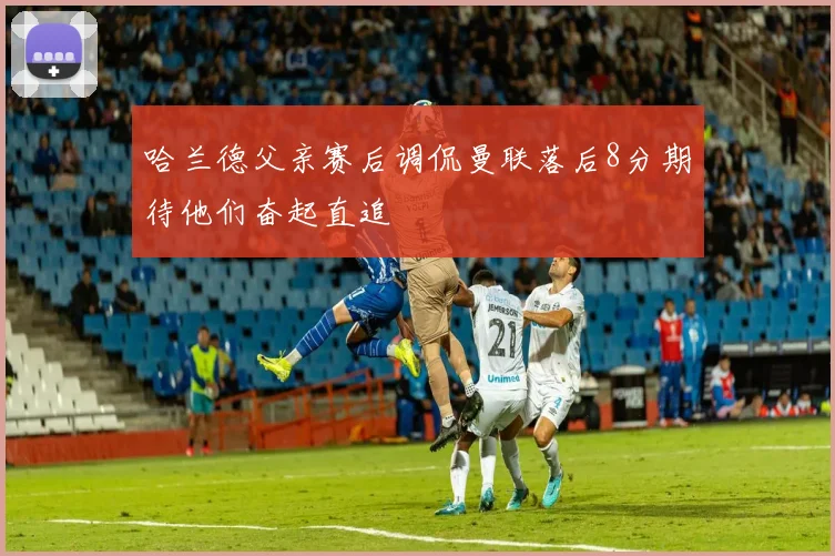 哈兰德父亲赛后调侃曼联落后8分期待他们奋起直追