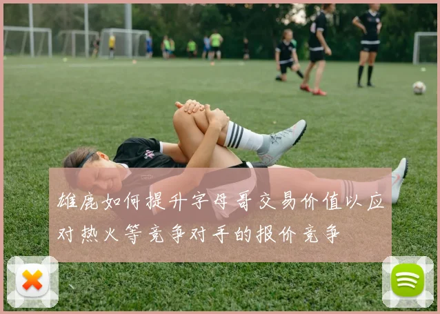 雄鹿如何提升字母哥交易价值以应对热火等竞争对手的报价竞争