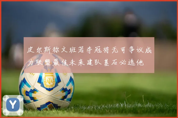 皮尔斯称文班若夺冠将无可争议成为联盟最佳未来建队基石必选他