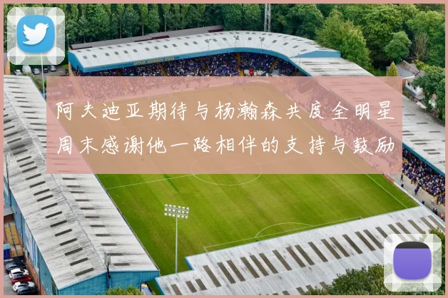阿夫迪亚期待与杨瀚森共度全明星周末感谢他一路相伴的支持与鼓励
