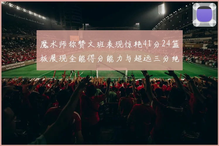 魔术师称赞文班表现惊艳41分24篮板展现全能得分能力与超远三分绝技