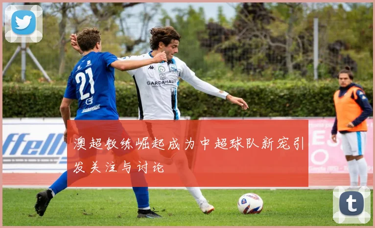 澳超教练崛起成为中超球队新宠引发关注与讨论