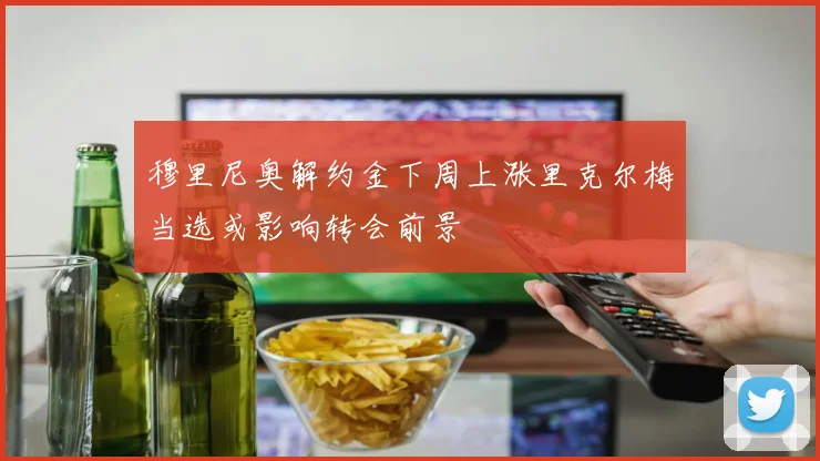 穆里尼奥解约金下周上涨里克尔梅当选或影响转会前景