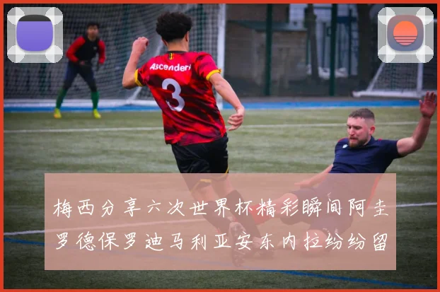 梅西分享六次世界杯精彩瞬间阿圭罗德保罗迪马利亚安东内拉纷纷留言互动