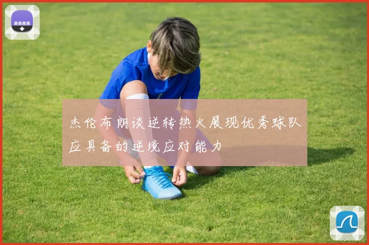 杰伦布朗谈逆转热火展现优秀球队应具备的逆境应对能力