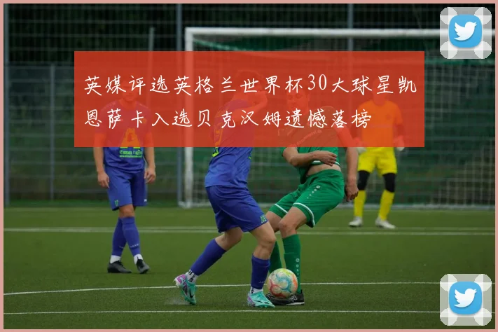 英媒评选英格兰世界杯30大球星凯恩萨卡入选贝克汉姆遗憾落榜