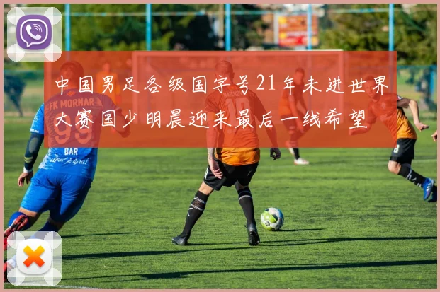 中国男足各级国字号21年未进世界大赛国少明晨迎来最后一线希望