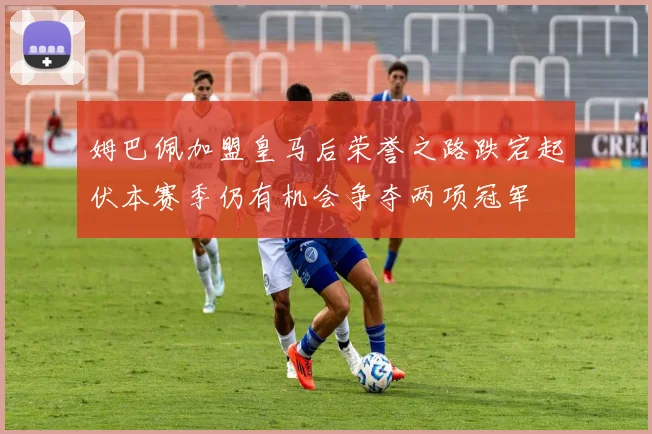 姆巴佩加盟皇马后荣誉之路跌宕起伏本赛季仍有机会争夺两项冠军