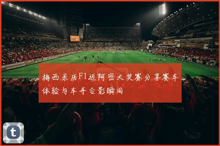 梅西亲历F1迈阿密大奖赛分享赛车体验与车手合影瞬间